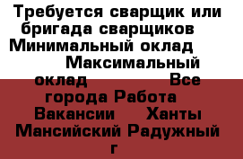 Требуется сварщик или бригада сварщиков  › Минимальный оклад ­ 4 000 › Максимальный оклад ­ 120 000 - Все города Работа » Вакансии   . Ханты-Мансийский,Радужный г.
